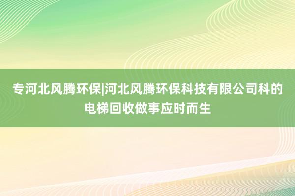 专河北风腾环保|河北风腾环保科技有限公司科的电梯回收做事应时而生